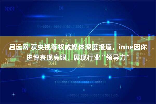 启远网 获央视等权威媒体深度报道，inne因你进博表现亮眼，展现行业“领导力”