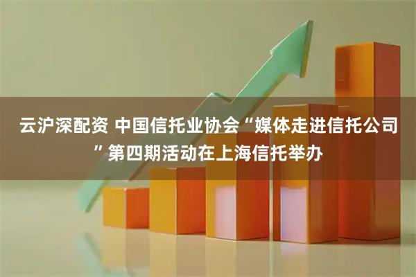 云沪深配资 中国信托业协会“媒体走进信托公司”第四期活动在上海信托举办