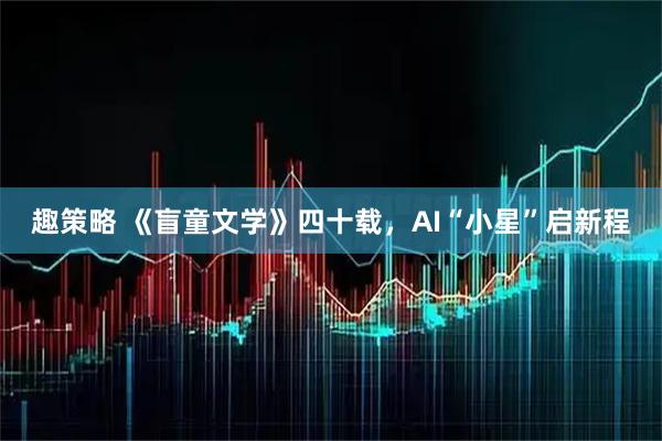 趣策略 《盲童文学》四十载，AI“小星”启新程