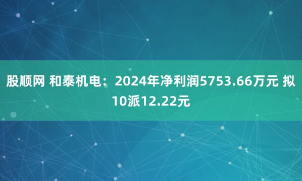 股顺网 和泰机电：2024年净利润5753.66万元 拟10派12.22元