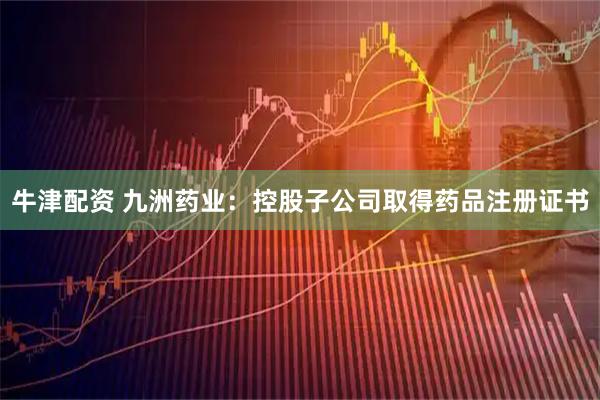 牛津配资 九洲药业：控股子公司取得药品注册证书