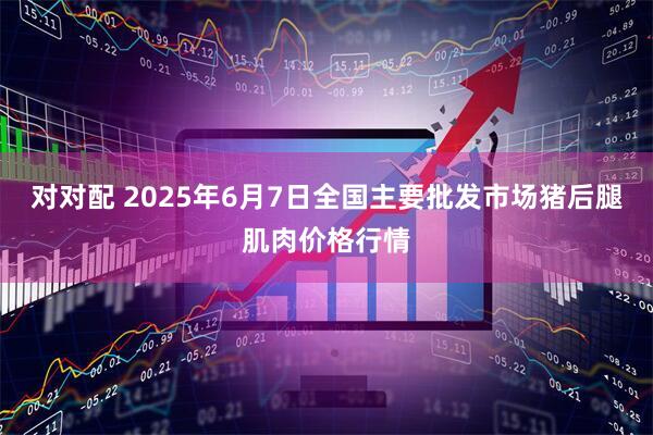 对对配 2025年6月7日全国主要批发市场猪后腿肌肉价格行情