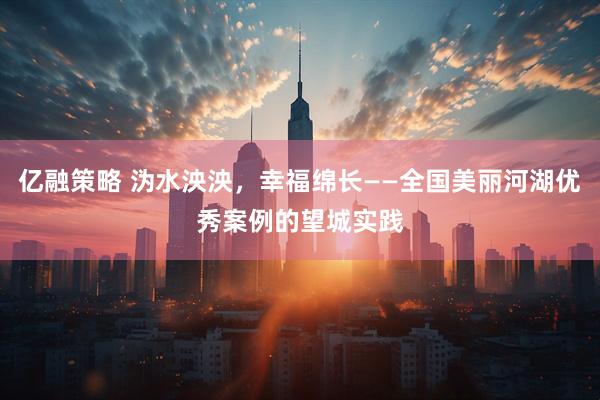 亿融策略 沩水泱泱，幸福绵长——全国美丽河湖优秀案例的望城实践