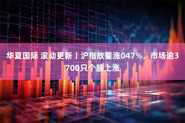 华夏国际 滚动更新丨沪指放量涨047%，市场逾3700只个股上涨