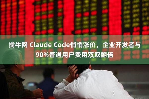 擒牛网 Claude Code悄悄涨价，企业开发者与90%普通用户费用双双翻倍