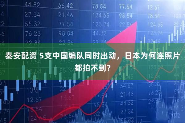 秦安配资 5支中国编队同时出动，日本为何连照片都拍不到？