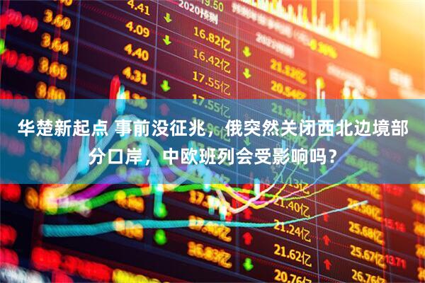 华楚新起点 事前没征兆，俄突然关闭西北边境部分口岸，中欧班列会受影响吗？